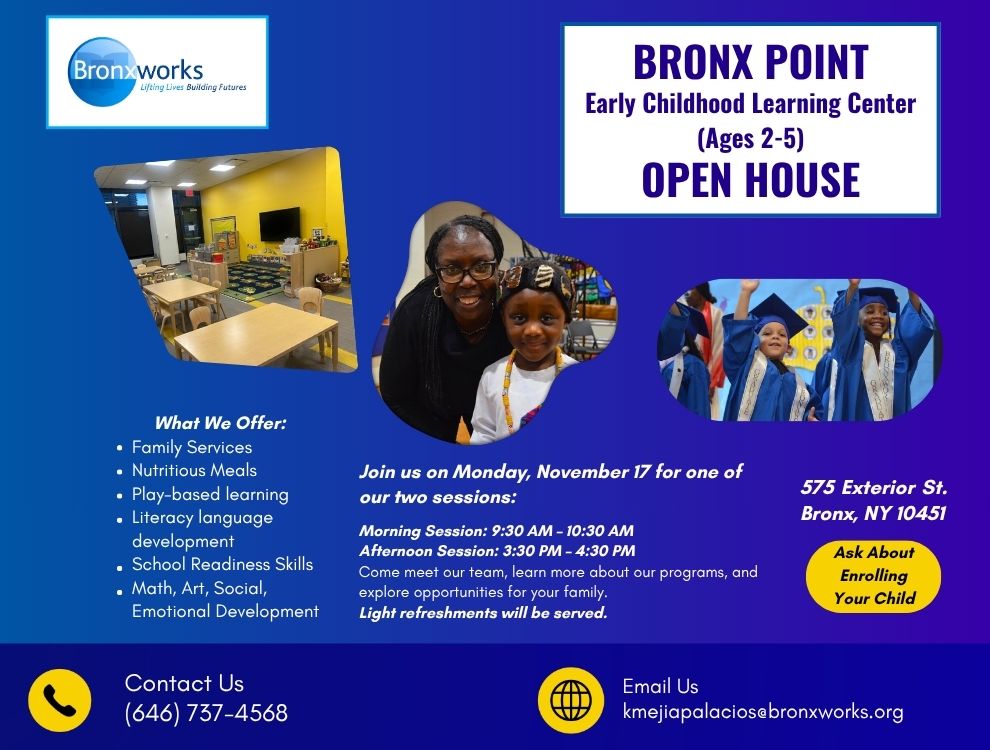 A flyer for an open house at Bronx Point Early Childhood Center. Flyer contains pictures of a classroom and young children. Text on the flyer: BRONX POINT Early Childhood Learning Center (Ages 2-5) OPEN HOUSE What We Offer:Family Services Nutritious Meals Play-based learning Literacy language development School Readiness Skills Math, Art, Social, Emotional Development Join us on Monday, November 17 for one of our two sessions: Morning Session: 9:30 AM – 10:30 AM Afternoon Session: 3:30 PM – 4:30 PM Come meet our team, learn more about our programs, and explore opportunities for your family. Light refreshments will be served. 575 Exterior St. Bronx, NY 10451 Ask About Enrolling Your Child Contact Us (646) 737-4568 Email Us kmejiapalacios@bronxworks.org
